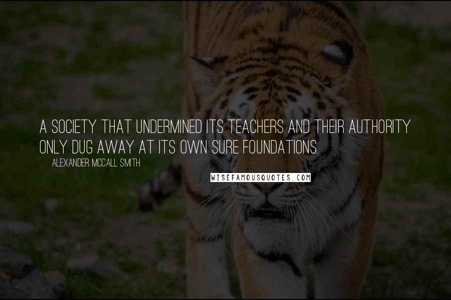 Alexander McCall Smith Quotes: A society that undermined its teachers and their authority only dug away at its own sure foundations.