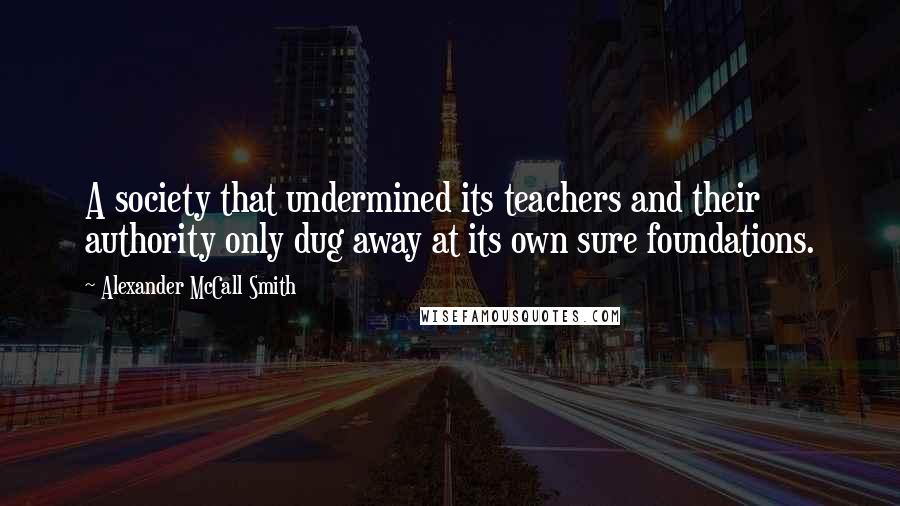 Alexander McCall Smith Quotes: A society that undermined its teachers and their authority only dug away at its own sure foundations.