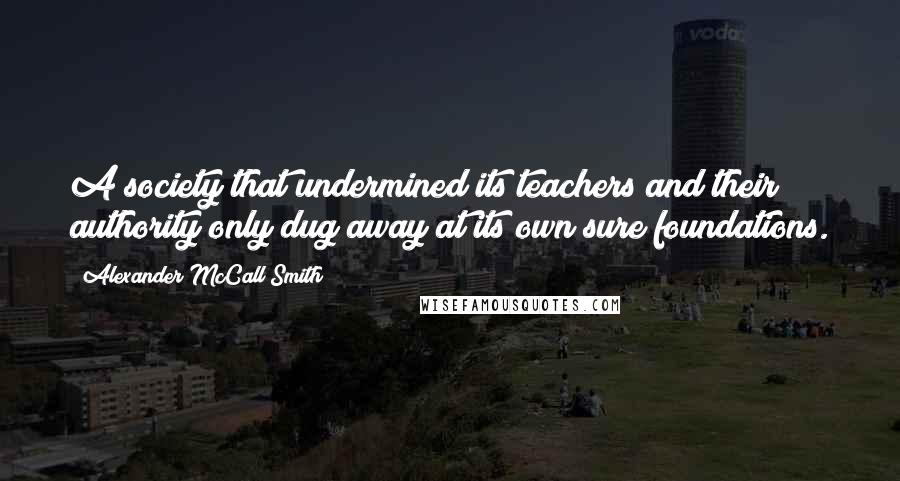 Alexander McCall Smith Quotes: A society that undermined its teachers and their authority only dug away at its own sure foundations.