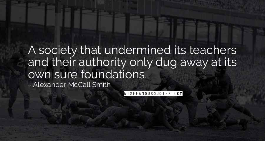 Alexander McCall Smith Quotes: A society that undermined its teachers and their authority only dug away at its own sure foundations.