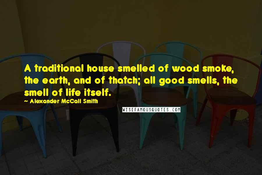Alexander McCall Smith Quotes: A traditional house smelled of wood smoke, the earth, and of thatch; all good smells, the smell of life itself.