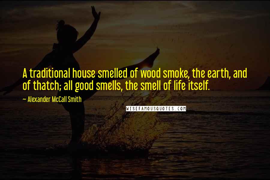 Alexander McCall Smith Quotes: A traditional house smelled of wood smoke, the earth, and of thatch; all good smells, the smell of life itself.