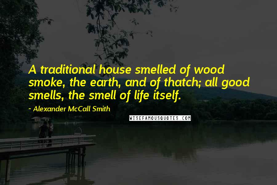 Alexander McCall Smith Quotes: A traditional house smelled of wood smoke, the earth, and of thatch; all good smells, the smell of life itself.