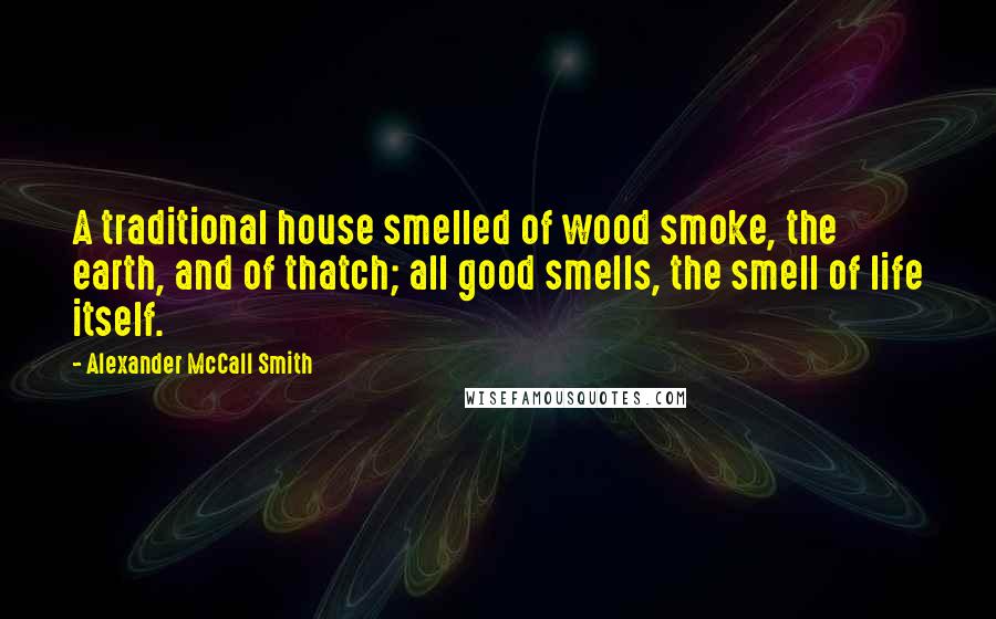 Alexander McCall Smith Quotes: A traditional house smelled of wood smoke, the earth, and of thatch; all good smells, the smell of life itself.
