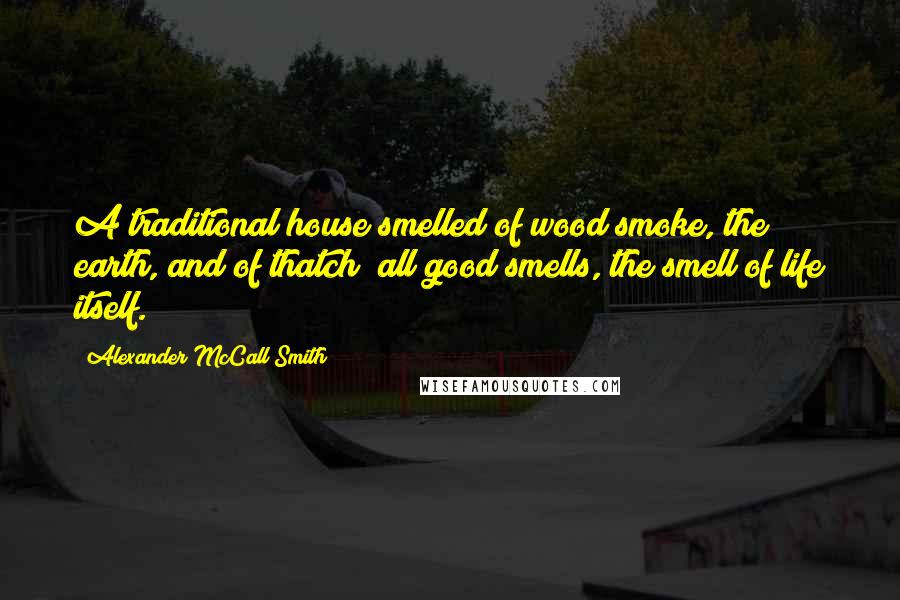 Alexander McCall Smith Quotes: A traditional house smelled of wood smoke, the earth, and of thatch; all good smells, the smell of life itself.