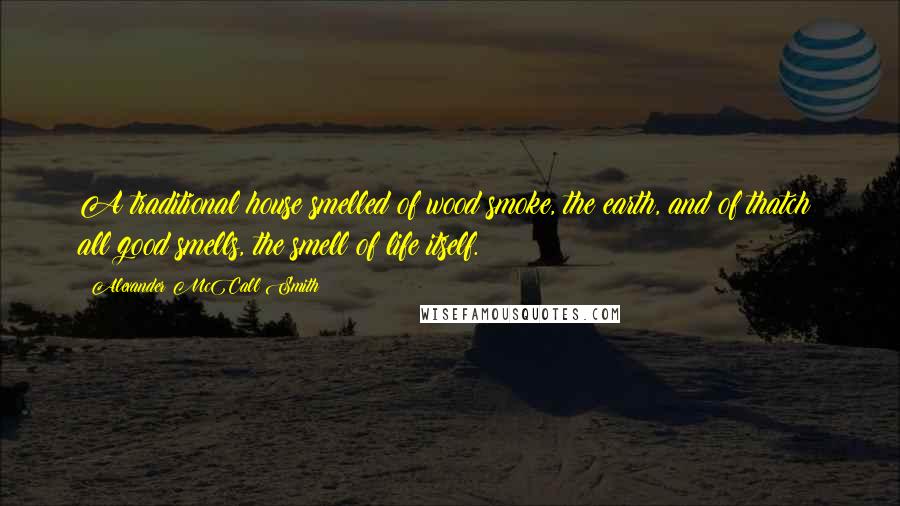 Alexander McCall Smith Quotes: A traditional house smelled of wood smoke, the earth, and of thatch; all good smells, the smell of life itself.
