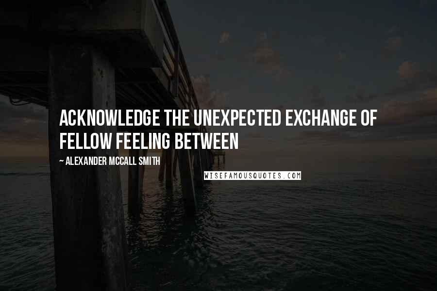 Alexander McCall Smith Quotes: Acknowledge the unexpected exchange of fellow feeling between