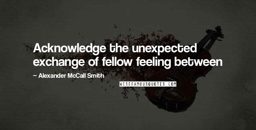 Alexander McCall Smith Quotes: Acknowledge the unexpected exchange of fellow feeling between