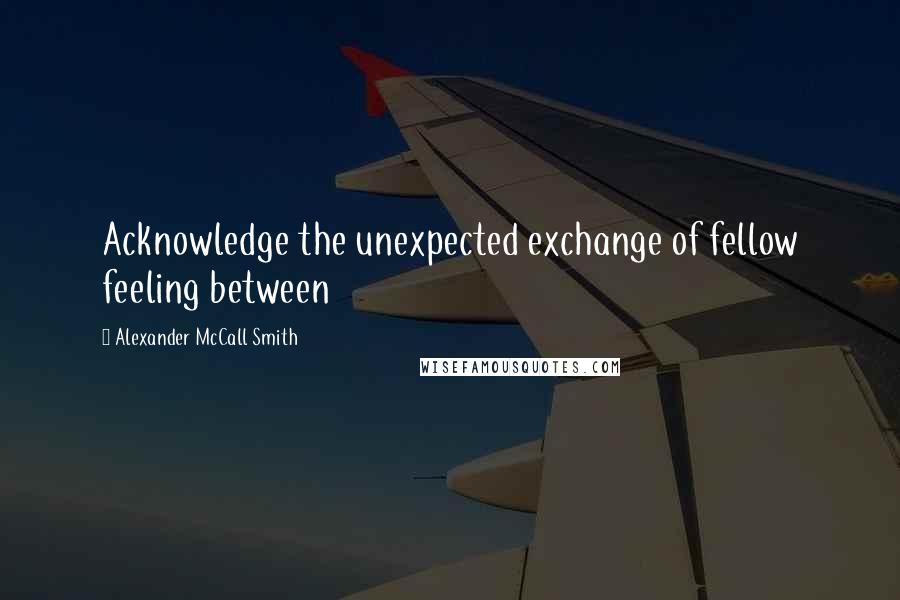 Alexander McCall Smith Quotes: Acknowledge the unexpected exchange of fellow feeling between