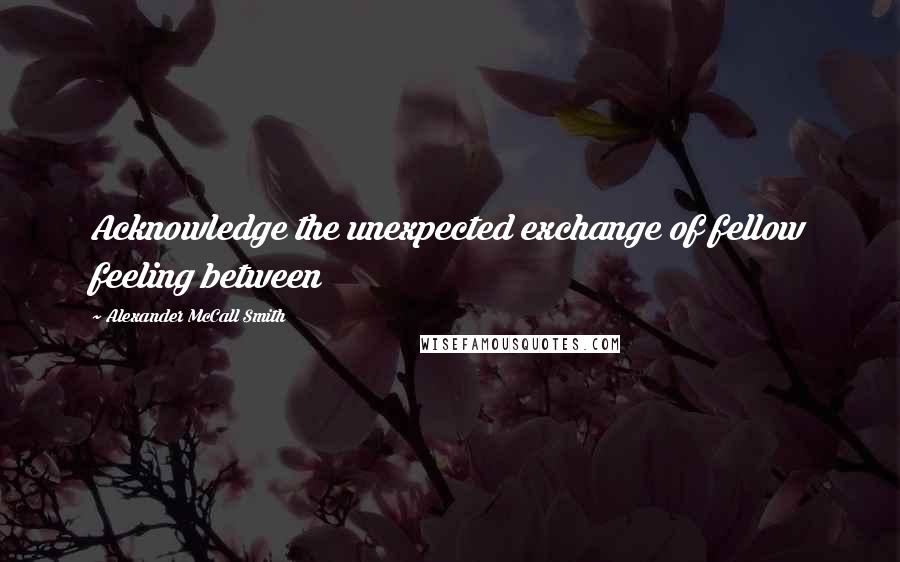 Alexander McCall Smith Quotes: Acknowledge the unexpected exchange of fellow feeling between