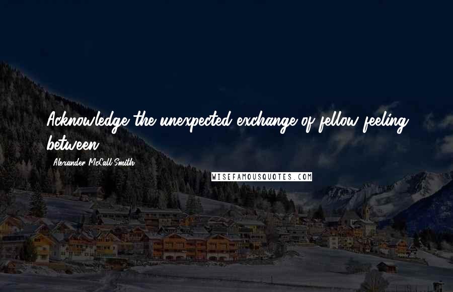 Alexander McCall Smith Quotes: Acknowledge the unexpected exchange of fellow feeling between