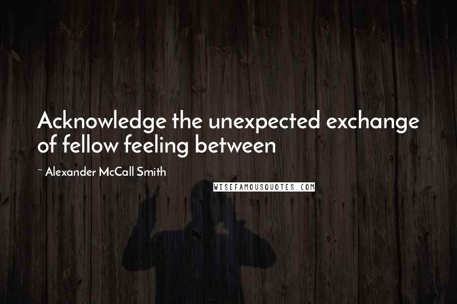Alexander McCall Smith Quotes: Acknowledge the unexpected exchange of fellow feeling between