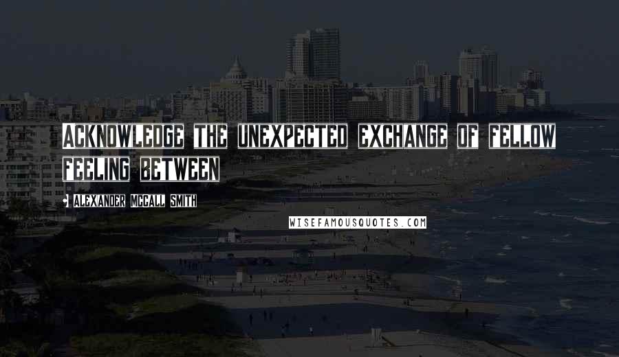 Alexander McCall Smith Quotes: Acknowledge the unexpected exchange of fellow feeling between