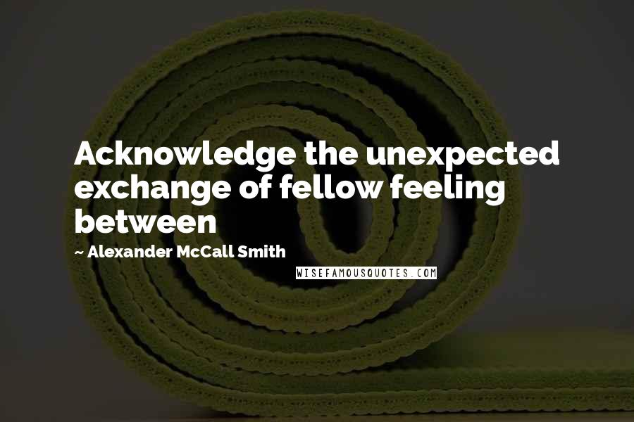 Alexander McCall Smith Quotes: Acknowledge the unexpected exchange of fellow feeling between