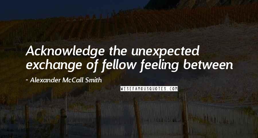 Alexander McCall Smith Quotes: Acknowledge the unexpected exchange of fellow feeling between