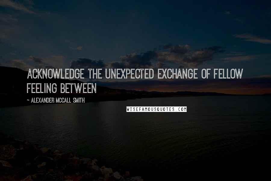 Alexander McCall Smith Quotes: Acknowledge the unexpected exchange of fellow feeling between