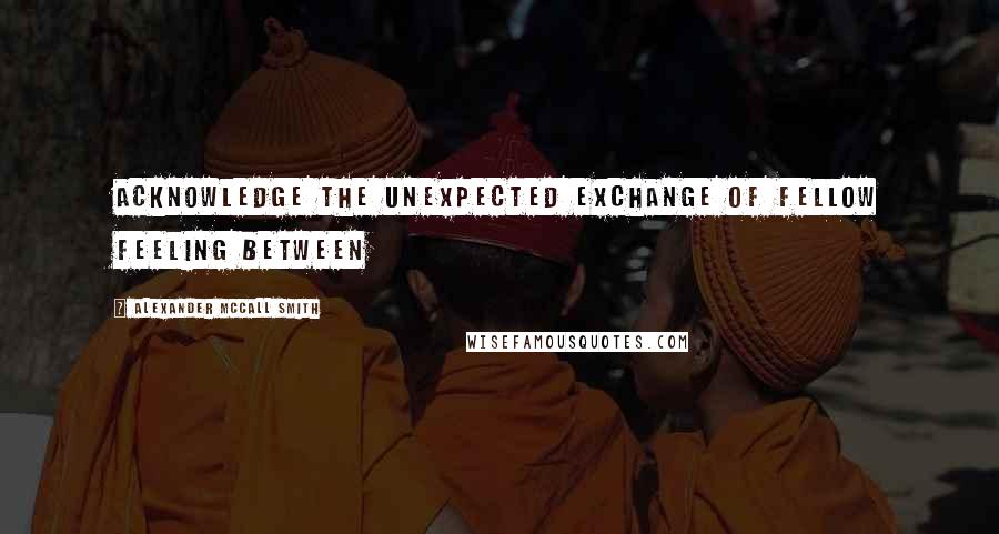 Alexander McCall Smith Quotes: Acknowledge the unexpected exchange of fellow feeling between