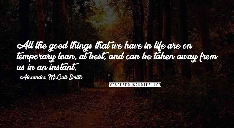 Alexander McCall Smith Quotes: All the good things that we have in life are on temporary loan, at best, and can be taken away from us in an instant.