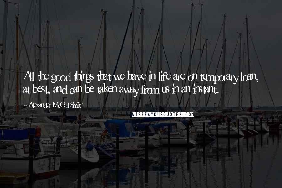 Alexander McCall Smith Quotes: All the good things that we have in life are on temporary loan, at best, and can be taken away from us in an instant.