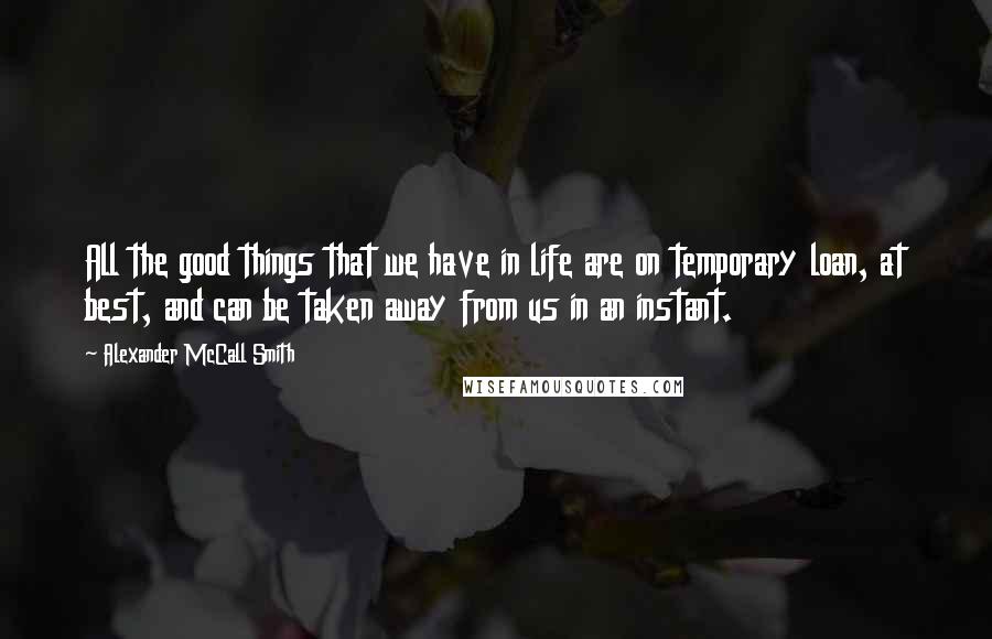 Alexander McCall Smith Quotes: All the good things that we have in life are on temporary loan, at best, and can be taken away from us in an instant.