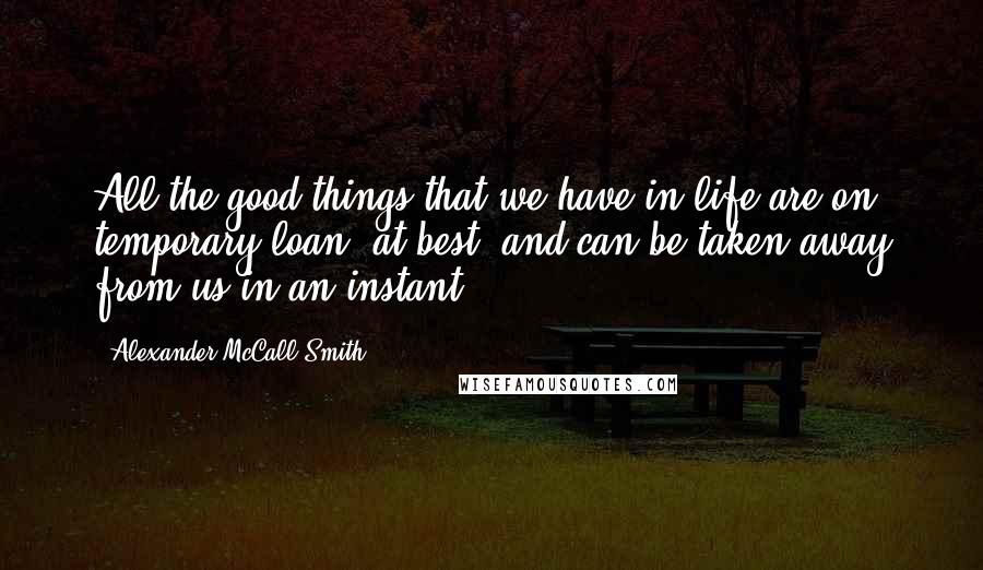 Alexander McCall Smith Quotes: All the good things that we have in life are on temporary loan, at best, and can be taken away from us in an instant.