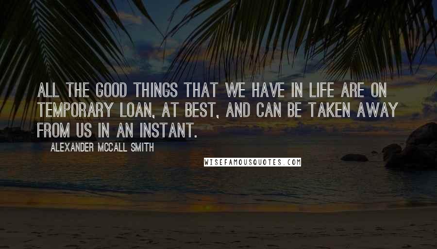 Alexander McCall Smith Quotes: All the good things that we have in life are on temporary loan, at best, and can be taken away from us in an instant.