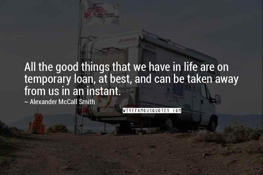 Alexander McCall Smith Quotes: All the good things that we have in life are on temporary loan, at best, and can be taken away from us in an instant.