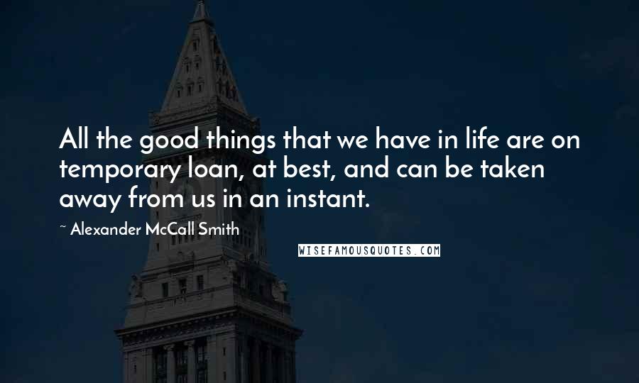 Alexander McCall Smith Quotes: All the good things that we have in life are on temporary loan, at best, and can be taken away from us in an instant.