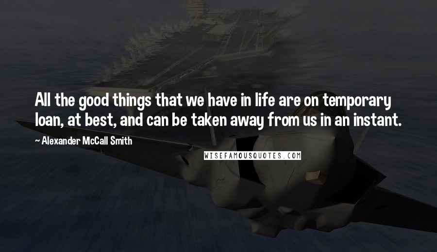 Alexander McCall Smith Quotes: All the good things that we have in life are on temporary loan, at best, and can be taken away from us in an instant.