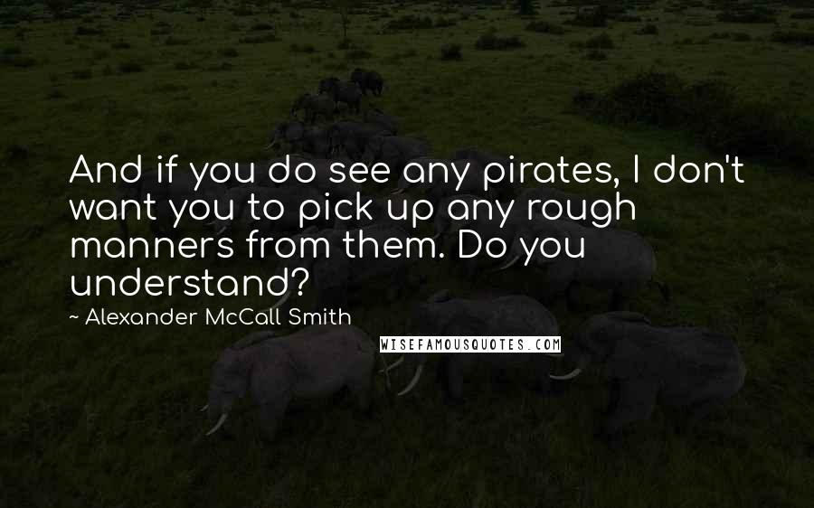 Alexander McCall Smith Quotes: And if you do see any pirates, I don't want you to pick up any rough manners from them. Do you understand?