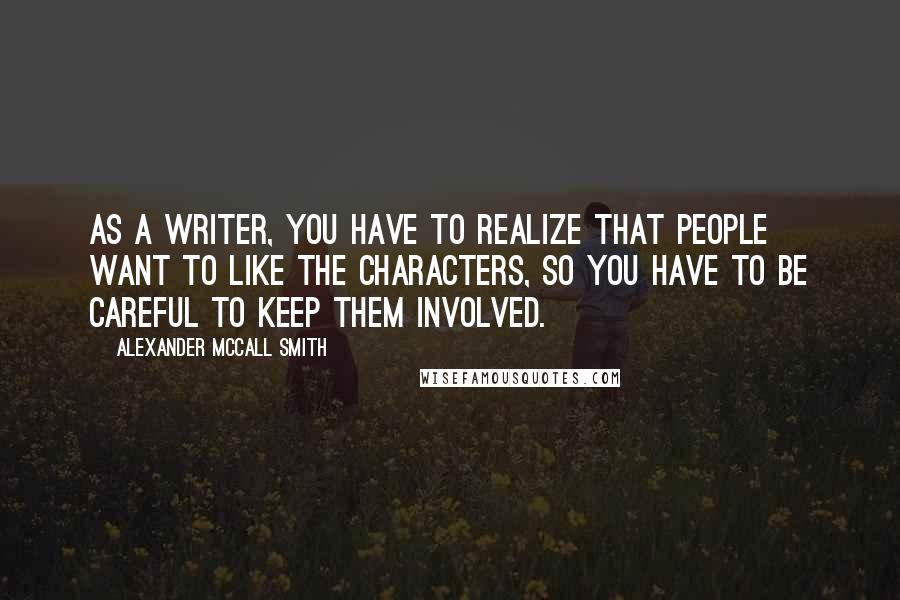 Alexander McCall Smith Quotes: As a writer, you have to realize that people want to like the characters, so you have to be careful to keep them involved.