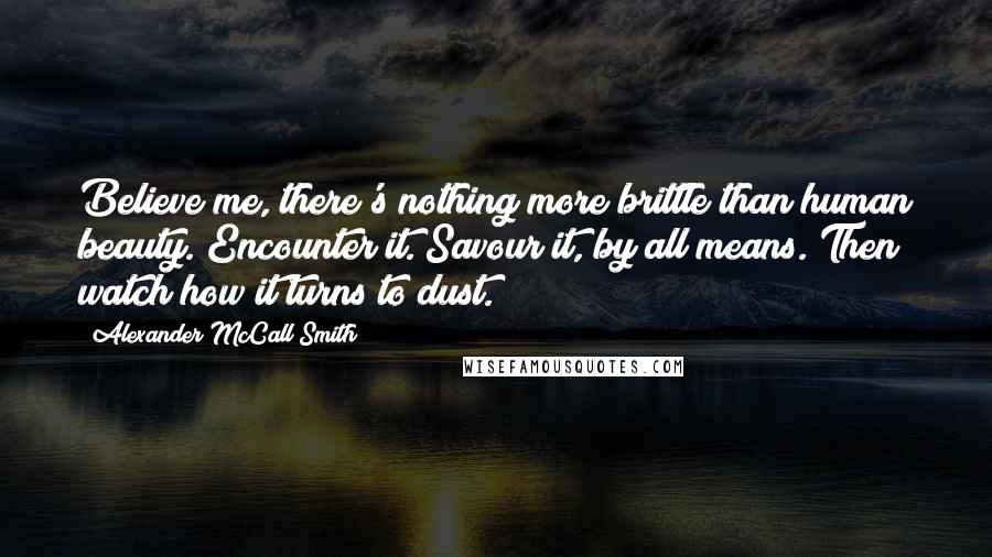 Alexander McCall Smith Quotes: Believe me, there's nothing more brittle than human beauty. Encounter it. Savour it, by all means. Then watch how it turns to dust.