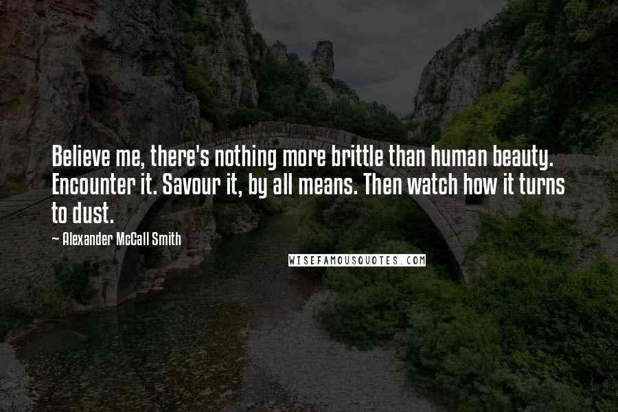 Alexander McCall Smith Quotes: Believe me, there's nothing more brittle than human beauty. Encounter it. Savour it, by all means. Then watch how it turns to dust.