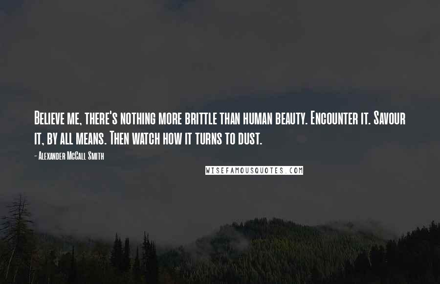 Alexander McCall Smith Quotes: Believe me, there's nothing more brittle than human beauty. Encounter it. Savour it, by all means. Then watch how it turns to dust.