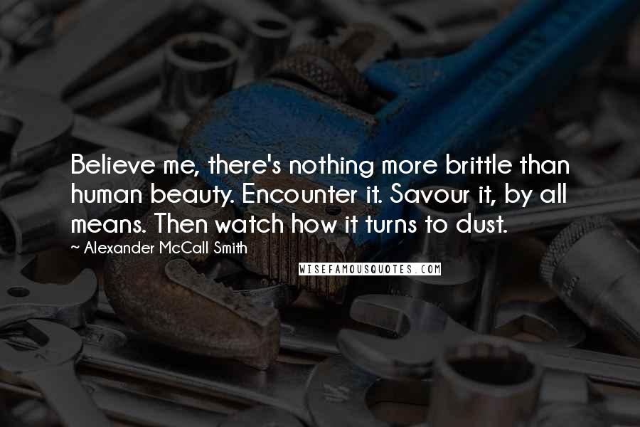 Alexander McCall Smith Quotes: Believe me, there's nothing more brittle than human beauty. Encounter it. Savour it, by all means. Then watch how it turns to dust.