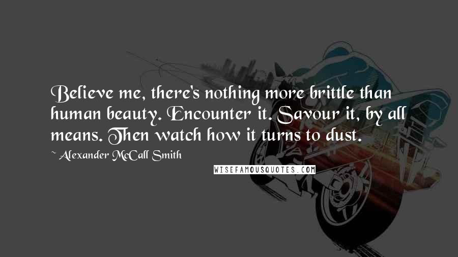 Alexander McCall Smith Quotes: Believe me, there's nothing more brittle than human beauty. Encounter it. Savour it, by all means. Then watch how it turns to dust.