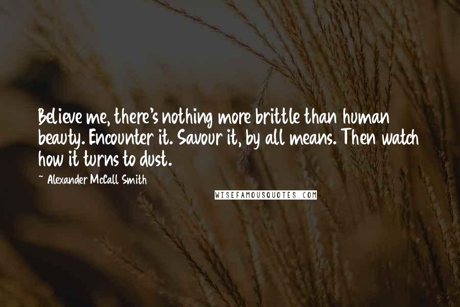 Alexander McCall Smith Quotes: Believe me, there's nothing more brittle than human beauty. Encounter it. Savour it, by all means. Then watch how it turns to dust.