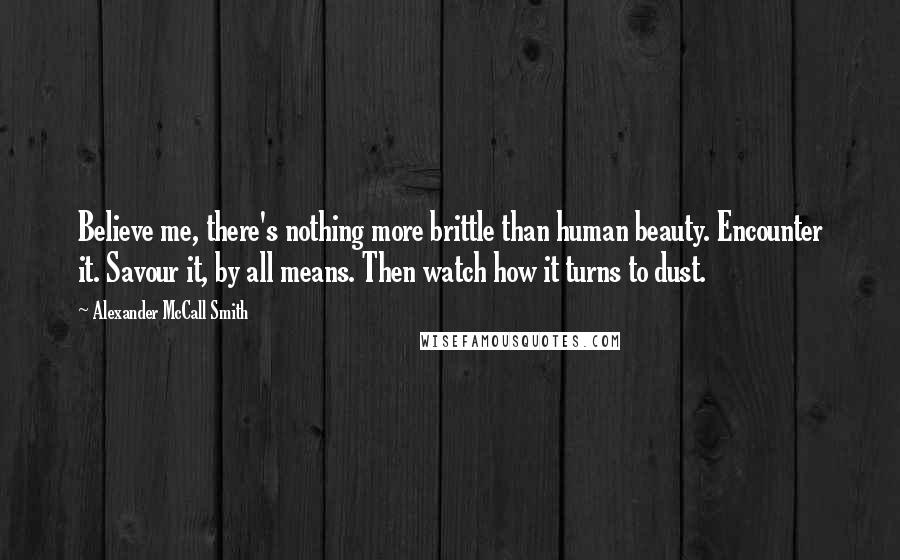 Alexander McCall Smith Quotes: Believe me, there's nothing more brittle than human beauty. Encounter it. Savour it, by all means. Then watch how it turns to dust.