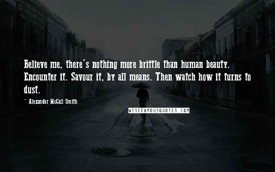 Alexander McCall Smith Quotes: Believe me, there's nothing more brittle than human beauty. Encounter it. Savour it, by all means. Then watch how it turns to dust.