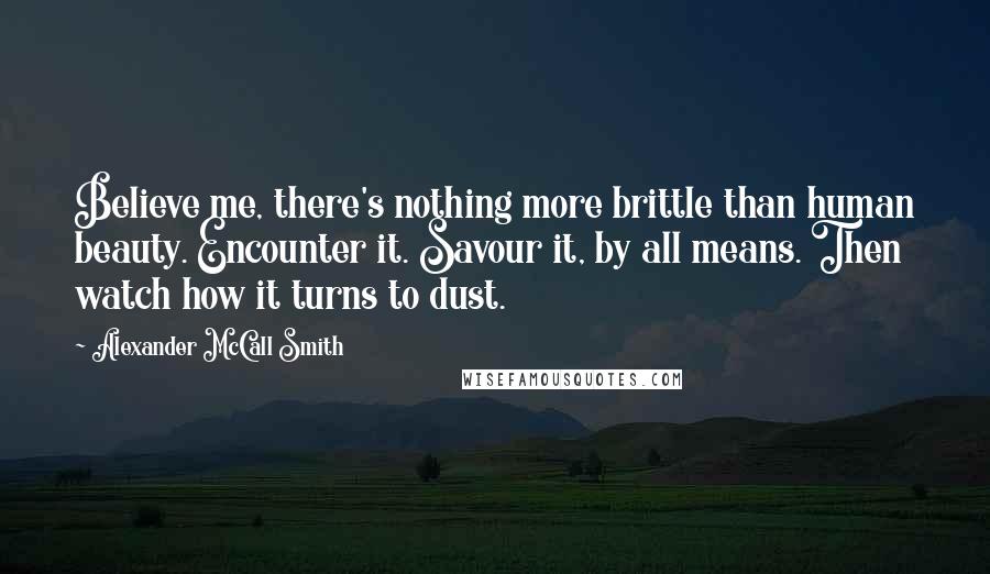 Alexander McCall Smith Quotes: Believe me, there's nothing more brittle than human beauty. Encounter it. Savour it, by all means. Then watch how it turns to dust.