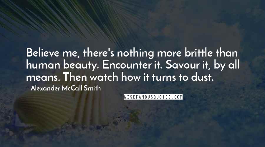 Alexander McCall Smith Quotes: Believe me, there's nothing more brittle than human beauty. Encounter it. Savour it, by all means. Then watch how it turns to dust.