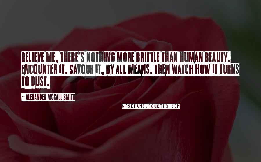 Alexander McCall Smith Quotes: Believe me, there's nothing more brittle than human beauty. Encounter it. Savour it, by all means. Then watch how it turns to dust.