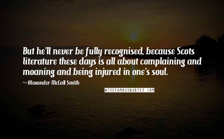 Alexander McCall Smith Quotes: But he'll never be fully recognised, because Scots literature these days is all about complaining and moaning and being injured in one's soul.