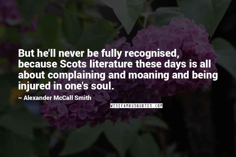 Alexander McCall Smith Quotes: But he'll never be fully recognised, because Scots literature these days is all about complaining and moaning and being injured in one's soul.