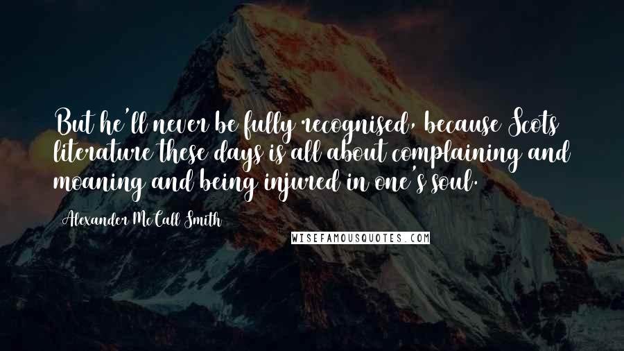 Alexander McCall Smith Quotes: But he'll never be fully recognised, because Scots literature these days is all about complaining and moaning and being injured in one's soul.