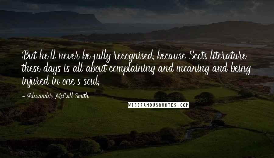 Alexander McCall Smith Quotes: But he'll never be fully recognised, because Scots literature these days is all about complaining and moaning and being injured in one's soul.