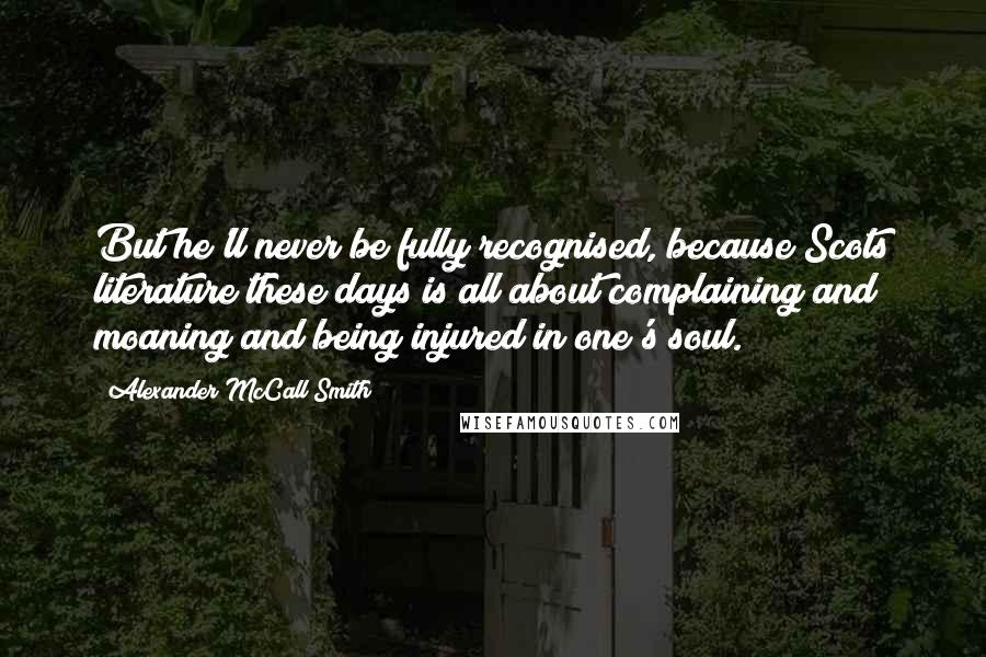 Alexander McCall Smith Quotes: But he'll never be fully recognised, because Scots literature these days is all about complaining and moaning and being injured in one's soul.