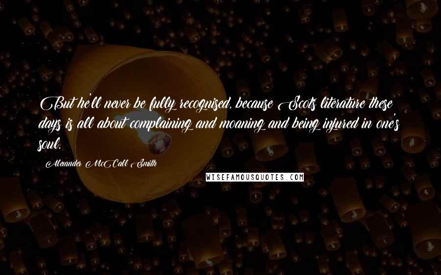 Alexander McCall Smith Quotes: But he'll never be fully recognised, because Scots literature these days is all about complaining and moaning and being injured in one's soul.