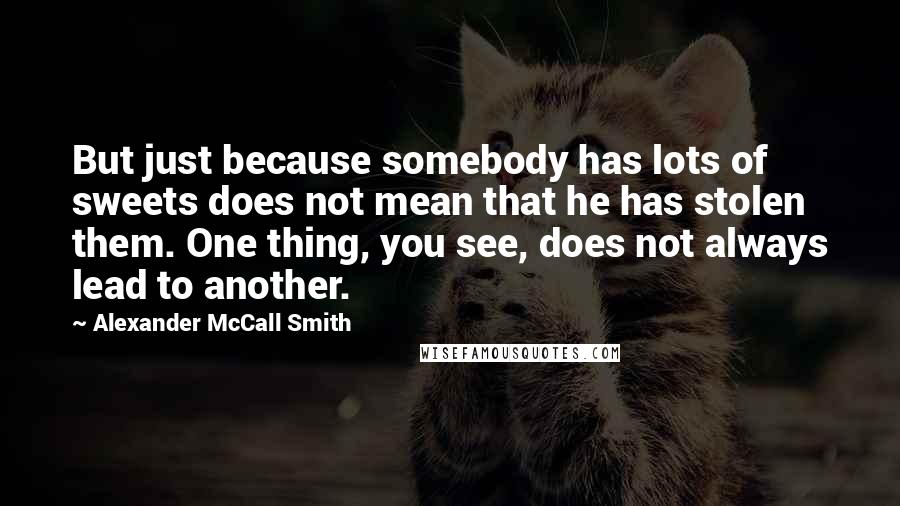 Alexander McCall Smith Quotes: But just because somebody has lots of sweets does not mean that he has stolen them. One thing, you see, does not always lead to another.