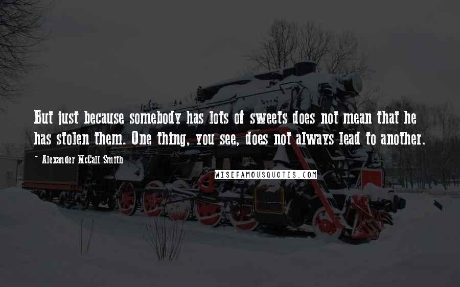 Alexander McCall Smith Quotes: But just because somebody has lots of sweets does not mean that he has stolen them. One thing, you see, does not always lead to another.